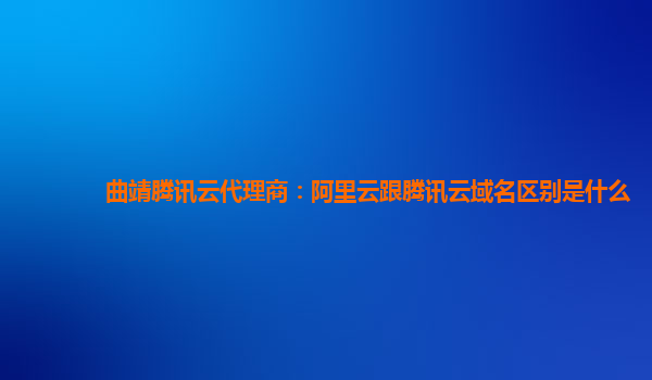 曲靖腾讯云代理商：阿里云跟腾讯云域名区别是什么