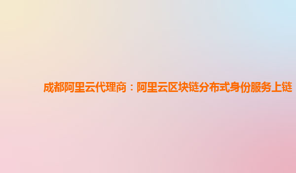 成都阿里云代理商：阿里云区块链分布式身份服务上链