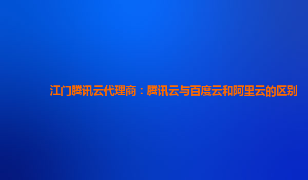 江门腾讯云代理商：腾讯云与百度云和阿里云的区别