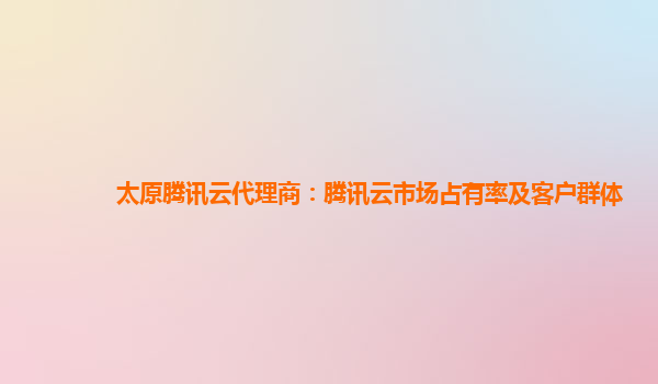 太原腾讯云代理商：腾讯云市场占有率及客户群体