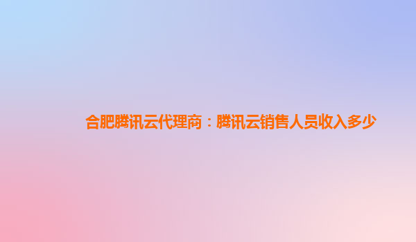 合肥腾讯云代理商：腾讯云销售人员收入多少