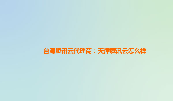 台湾腾讯云代理商：天津腾讯云怎么样