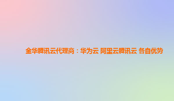 金华腾讯云代理商：华为云 阿里云腾讯云 各自优势