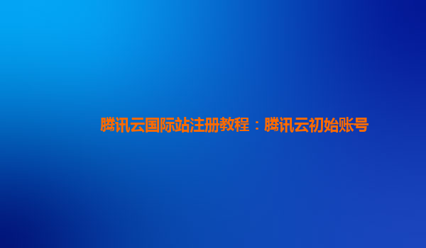 腾讯云国际站注册教程：腾讯云初始账号