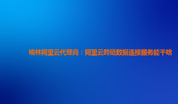 榆林阿里云代理商：阿里云跨链数据连接服务能干啥