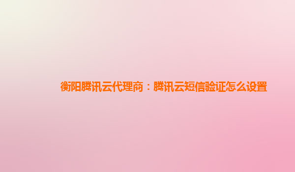 衡阳腾讯云代理商：腾讯云短信验证怎么设置