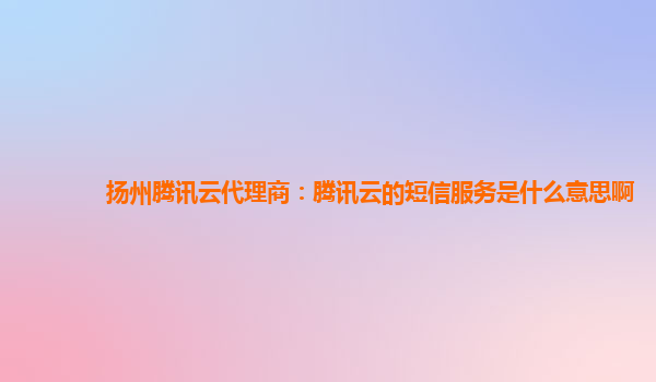 扬州腾讯云代理商：腾讯云的短信服务是什么意思啊