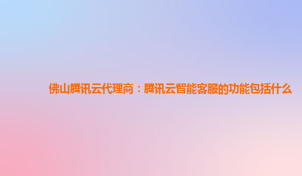 佛山腾讯云代理商：腾讯云智能客服的功能包括什么