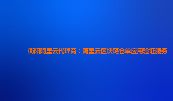 衡阳阿里云代理商：阿里云区块链仓单应用验证服务