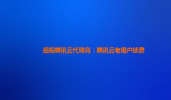 岳阳腾讯云代理商：腾讯云老用户续费