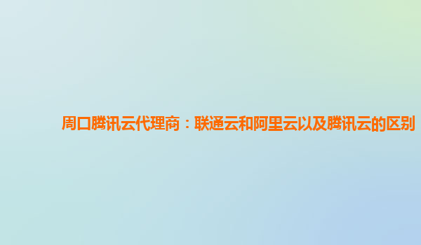周口腾讯云代理商：联通云和阿里云以及腾讯云的区别