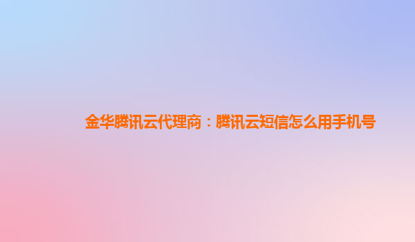 金华腾讯云代理商：腾讯云短信怎么用手机号