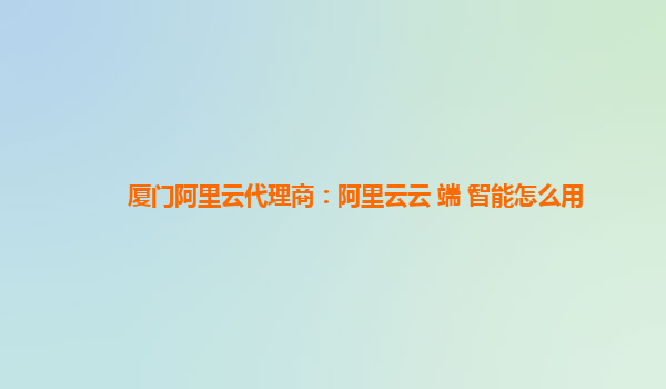 厦门阿里云代理商：阿里云云+端+智能怎么用