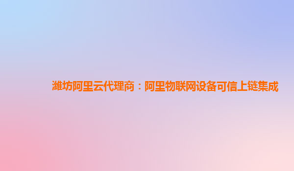 潍坊阿里云代理商：阿里物联网设备可信上链集成