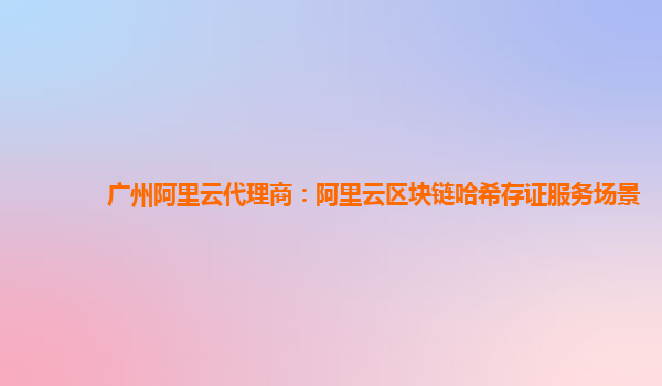 广州阿里云代理商：阿里云区块链哈希存证服务场景