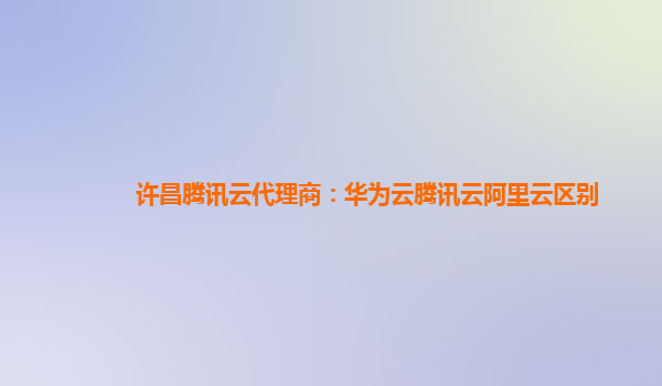 许昌腾讯云代理商：华为云腾讯云阿里云区别