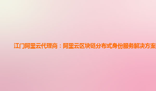 江门阿里云代理商：阿里云区块链分布式身份服务解决方案使用