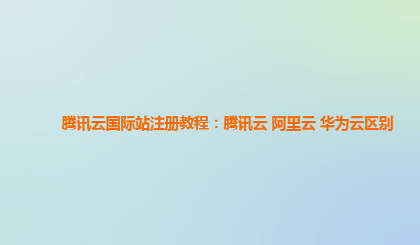 腾讯云国际站注册教程：腾讯云 阿里云 华为云区别