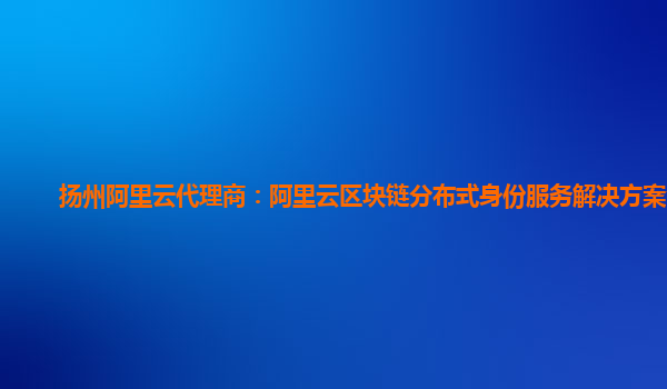 扬州阿里云代理商：阿里云区块链分布式身份服务解决方案介绍