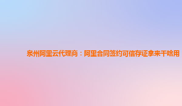 泉州阿里云代理商：阿里合同签约可信存证拿来干啥用