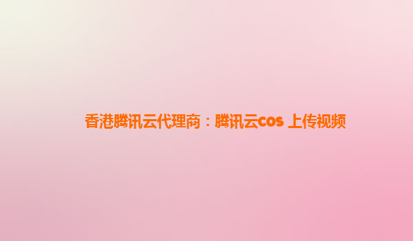 香港腾讯云代理商：腾讯云cos 上传视频