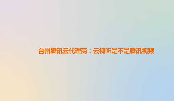 台州腾讯云代理商：云视听是不是腾讯视频