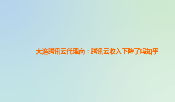 大连腾讯云代理商：腾讯云收入下降了吗知乎