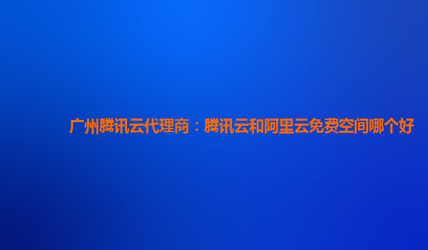 广州腾讯云代理商：腾讯云和阿里云免费空间哪个好