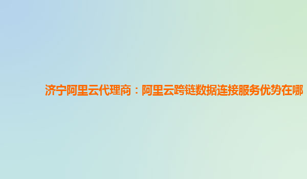 济宁阿里云代理商：阿里云跨链数据连接服务优势在哪