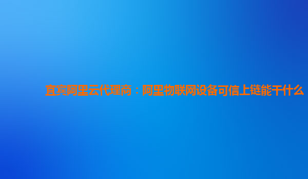 宜宾阿里云代理商：阿里物联网设备可信上链能干什么