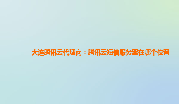 大连腾讯云代理商：腾讯云短信服务器在哪个位置