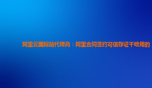 阿里云国际站代理商：阿里合同签约可信存证干啥用的