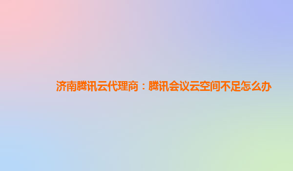 济南腾讯云代理商：腾讯会议云空间不足怎么办
