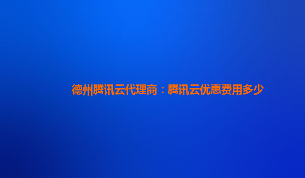 德州腾讯云代理商：腾讯云优惠费用多少
