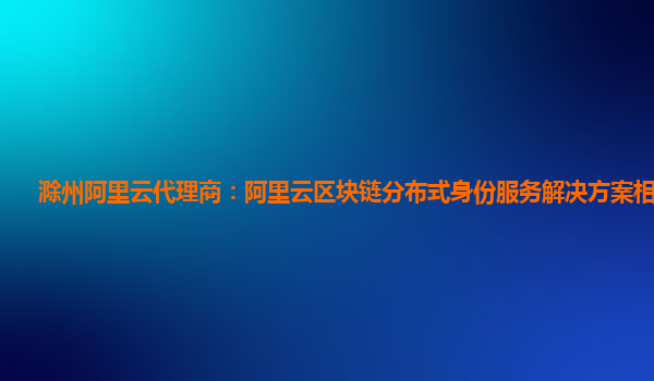 滁州阿里云代理商：阿里云区块链分布式身份服务解决方案相关产品