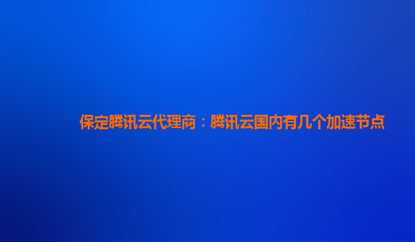 保定腾讯云代理商：腾讯云国内有几个加速节点