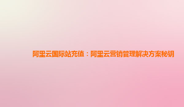 阿里云国际站充值：阿里云营销管理解决方案秘钥