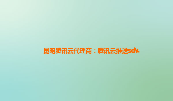 昆明腾讯云代理商：腾讯云推送sdk