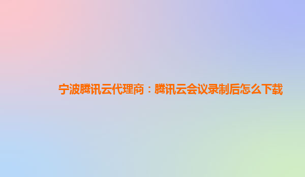 宁波腾讯云代理商：腾讯云会议录制后怎么下载
