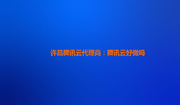 许昌腾讯云代理商：腾讯云好做吗