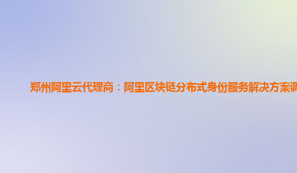 郑州阿里云代理商：阿里区块链分布式身份服务解决方案调试