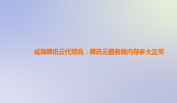 威海腾讯云代理商：腾讯云服务器内存多大正常