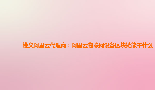 遵义阿里云代理商：阿里云物联网设备区块链能干什么