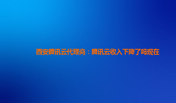 西安腾讯云代理商：腾讯云收入下降了吗现在
