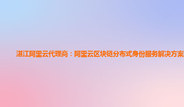 湛江阿里云代理商：阿里云区块链分布式身份服务解决方案联调