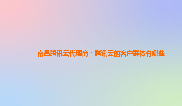南昌腾讯云代理商：腾讯云的客户群体有哪些