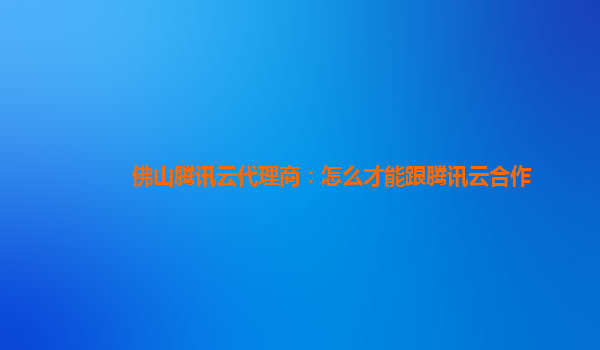 佛山腾讯云代理商：怎么才能跟腾讯云合作