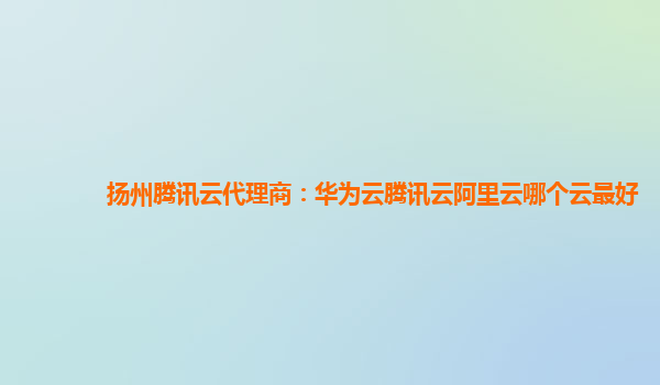 扬州腾讯云代理商：华为云腾讯云阿里云哪个云最好