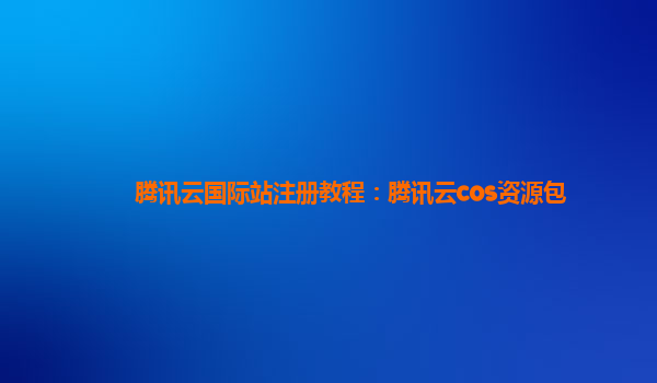 腾讯云国际站注册教程：腾讯云cos资源包