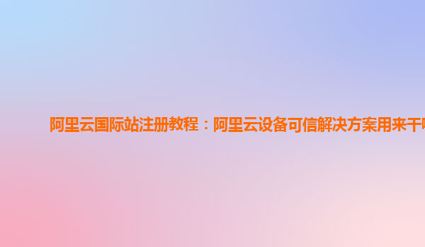 阿里云国际站注册教程：阿里云设备可信解决方案用来干嘛